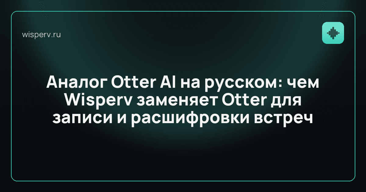 Аналог Otter AI на русском: чем Wisperv заменяет Otter для записи и расшифровки встреч