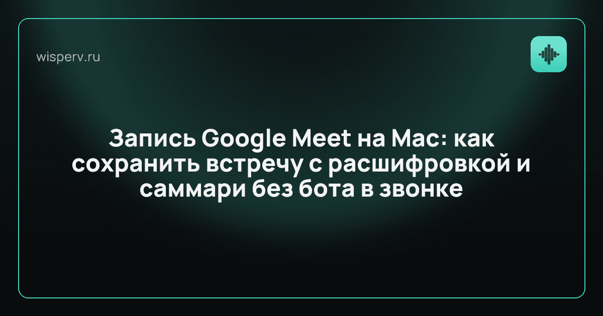 Запись Google Meet на Mac: как сохранить встречу с расшифровкой и саммари без бота в звонке